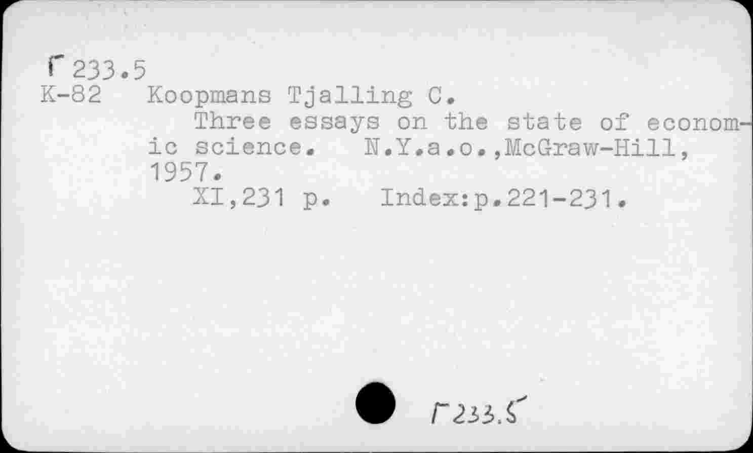 ﻿r233.5
K-82 Koopmans Trailing C.
Three essays on the state of econom ic science.	N.Y.a.o.,McGraw-Hill,
1957.
XI,231 p.	Index:p.221-231.
